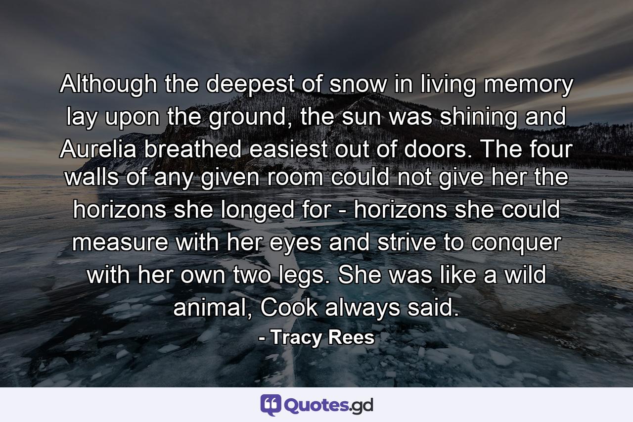 Although the deepest of snow in living memory lay upon the ground, the sun was shining and Aurelia breathed easiest out of doors. The four walls of any given room could not give her the horizons she longed for - horizons she could measure with her eyes and strive to conquer with her own two legs. She was like a wild animal, Cook always said. - Quote by Tracy Rees