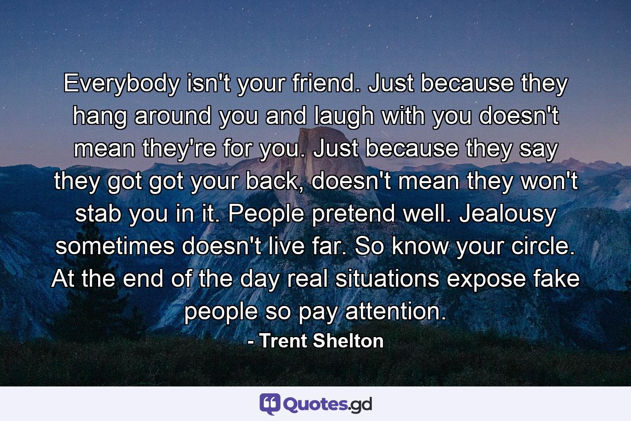 Everybody isn't your friend. Just because they hang around you and laugh with you doesn't mean they're for you. Just because they say they got got your back, doesn't mean they won't stab you in it. People pretend well. Jealousy sometimes doesn't live far. So know your circle. At the end of the day real situations expose fake people so pay attention. - Quote by Trent Shelton