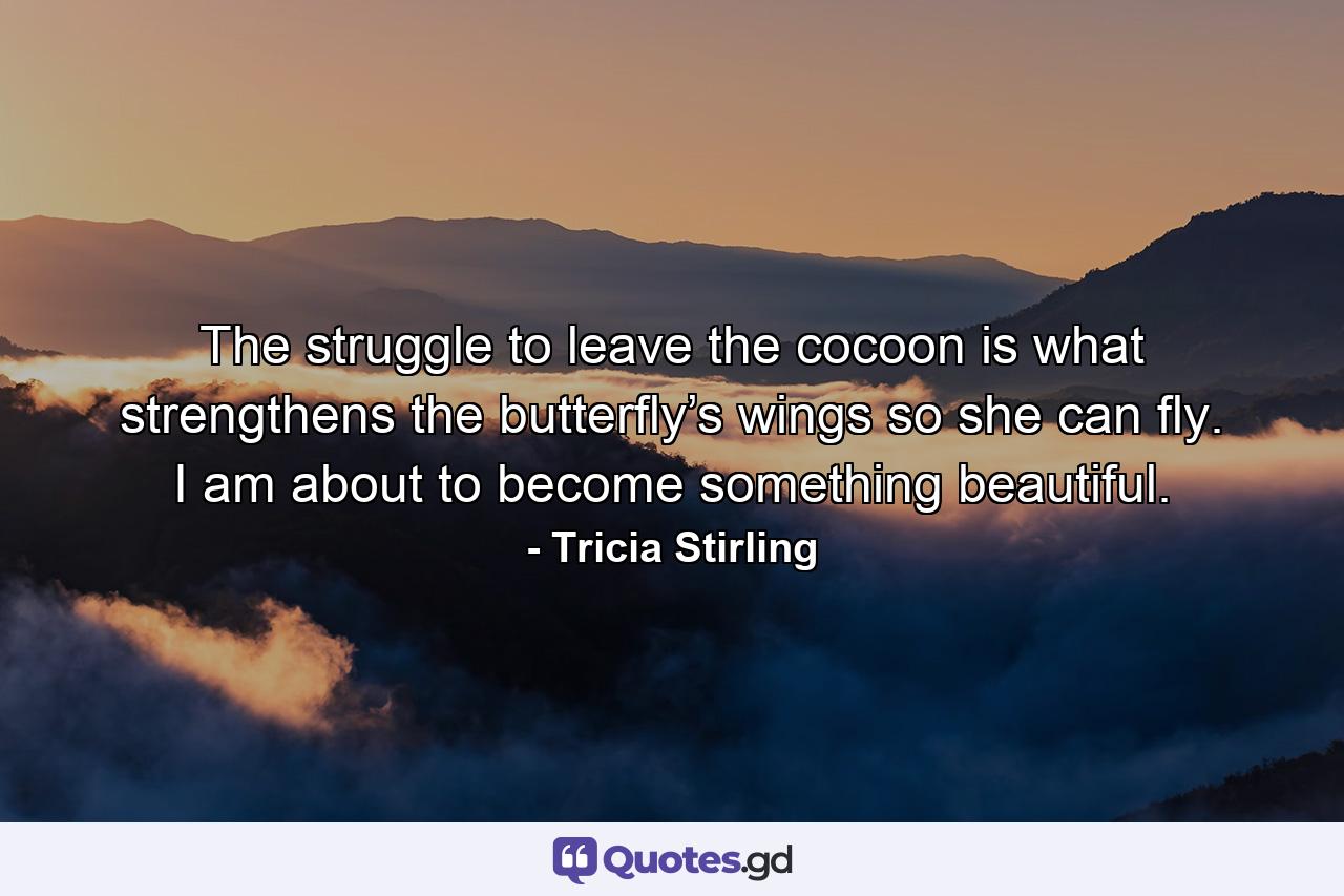 The struggle to leave the cocoon is what strengthens the butterfly’s wings so she can fly. I am about to become something beautiful. - Quote by Tricia Stirling