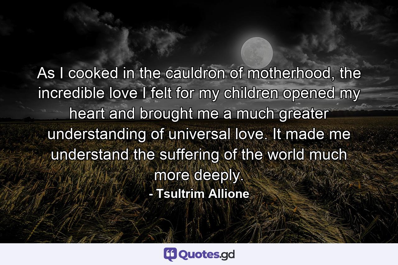 As I cooked in the cauldron of motherhood, the incredible love I felt for my children opened my heart and brought me a much greater understanding of universal love. It made me understand the suffering of the world much more deeply. - Quote by Tsultrim Allione