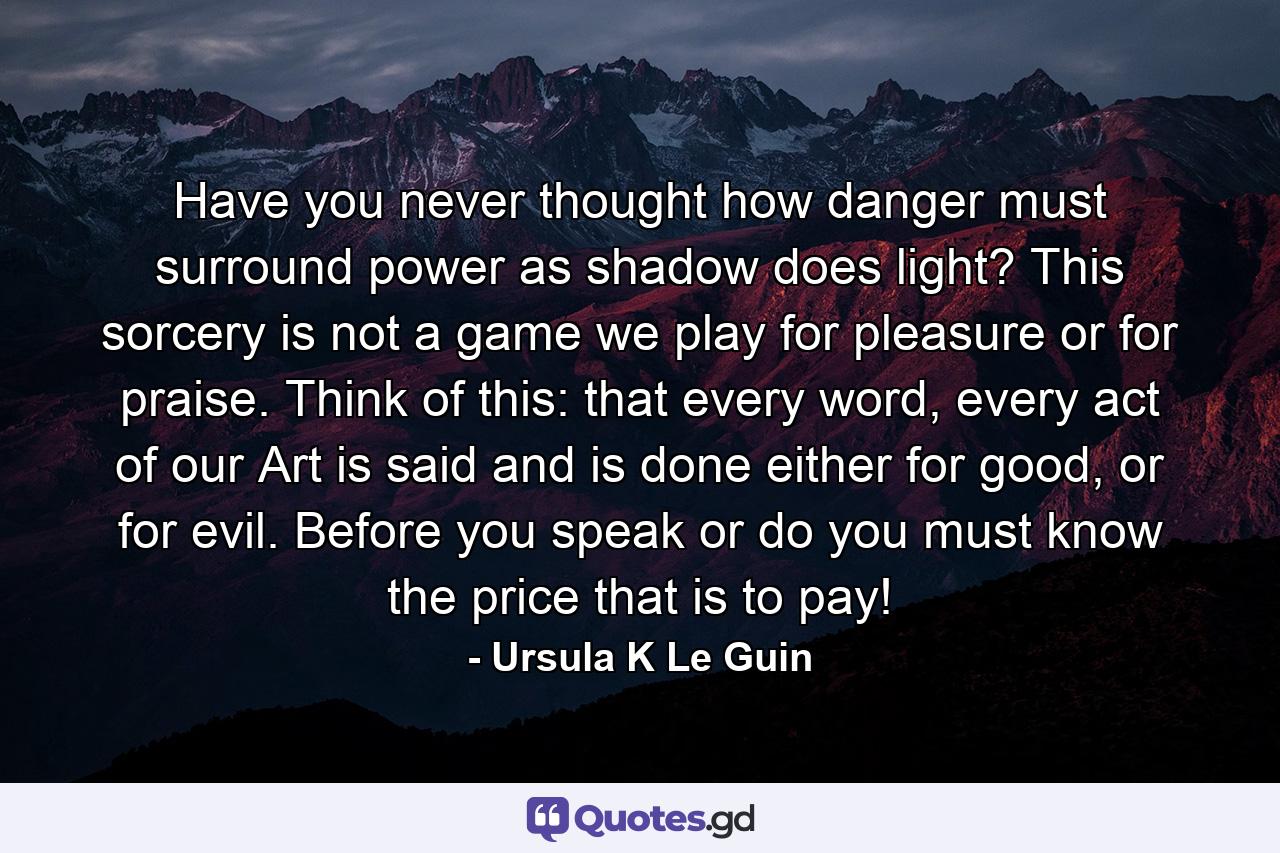 Have you never thought how danger must surround power as shadow does light? This sorcery is not a game we play for pleasure or for praise. Think of this: that every word, every act of our Art is said and is done either for good, or for evil. Before you speak or do you must know the price that is to pay! - Quote by Ursula K Le Guin