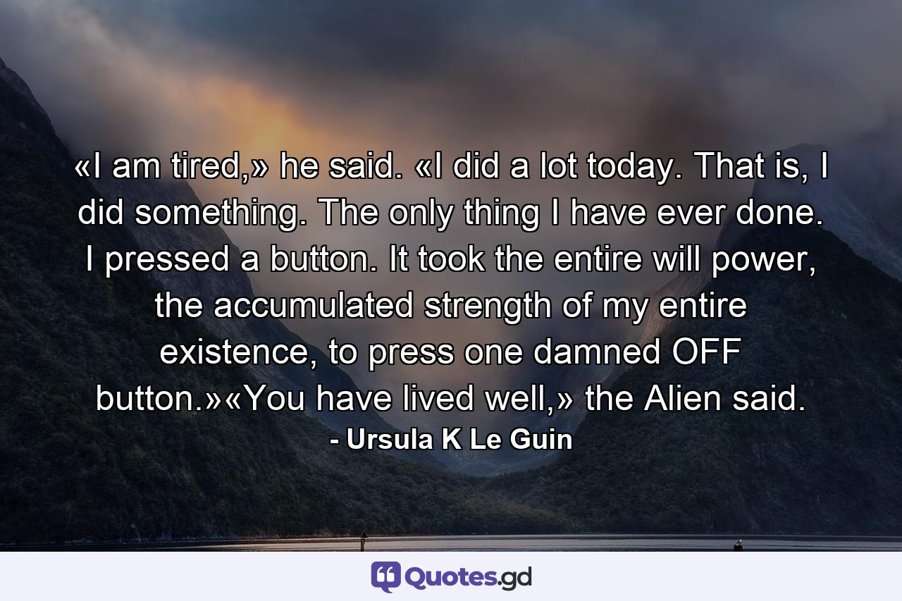 «I am tired,» he said. «I did a lot today. That is, I did something. The only thing I have ever done. I pressed a button. It took the entire will power, the accumulated strength of my entire existence, to press one damned OFF button.»«You have lived well,» the Alien said. - Quote by Ursula K Le Guin