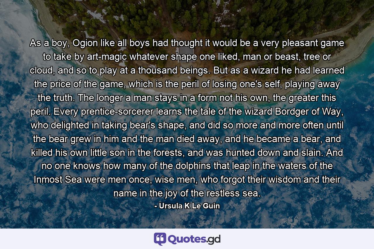 As a boy, Ogion like all boys had thought it would be a very pleasant game to take by art-magic whatever shape one liked, man or beast, tree or cloud, and so to play at a thousand beings. But as a wizard he had learned the price of the game, which is the peril of losing one's self, playing away the truth. The longer a man stays in a form not his own, the greater this peril. Every prentice-sorcerer learns the tale of the wizard Bordger of Way, who delighted in taking bear's shape, and did so more and more often until the bear grew in him and the man died away, and he became a bear, and killed his own little son in the forests, and was hunted down and slain. And no one knows how many of the dolphins that leap in the waters of the Inmost Sea were men once, wise men, who forgot their wisdom and their name in the joy of the restless sea. - Quote by Ursula K Le Guin