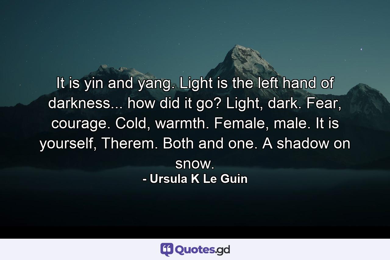 It is yin and yang. Light is the left hand of darkness... how did it go? Light, dark. Fear, courage. Cold, warmth. Female, male. It is yourself, Therem. Both and one. A shadow on snow. - Quote by Ursula K Le Guin