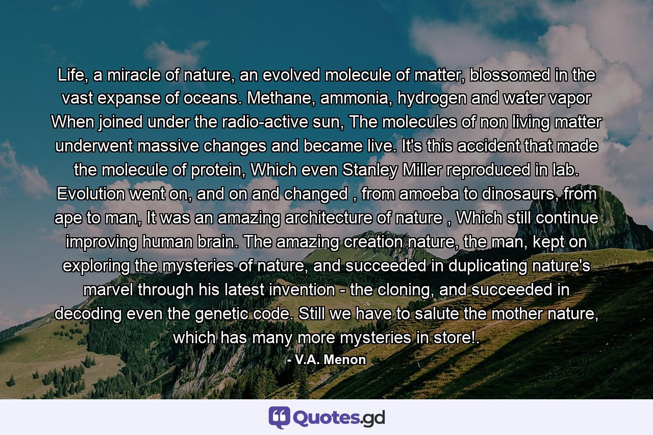 Life, a miracle of nature, an evolved molecule of matter, blossomed in the vast expanse of oceans. Methane, ammonia, hydrogen and water vapor When joined under the radio-active sun, The molecules of non living matter underwent massive changes and became live. It's this accident that made the molecule of protein, Which even Stanley Miller reproduced in lab. Evolution went on, and on and changed , from amoeba to dinosaurs, from ape to man, It was an amazing architecture of nature , Which still continue improving human brain. The amazing creation nature, the man, kept on exploring the mysteries of nature, and succeeded in duplicating nature's marvel through his latest invention - the cloning, and succeeded in decoding even the genetic code. Still we have to salute the mother nature, which has many more mysteries in store!. - Quote by V.A. Menon