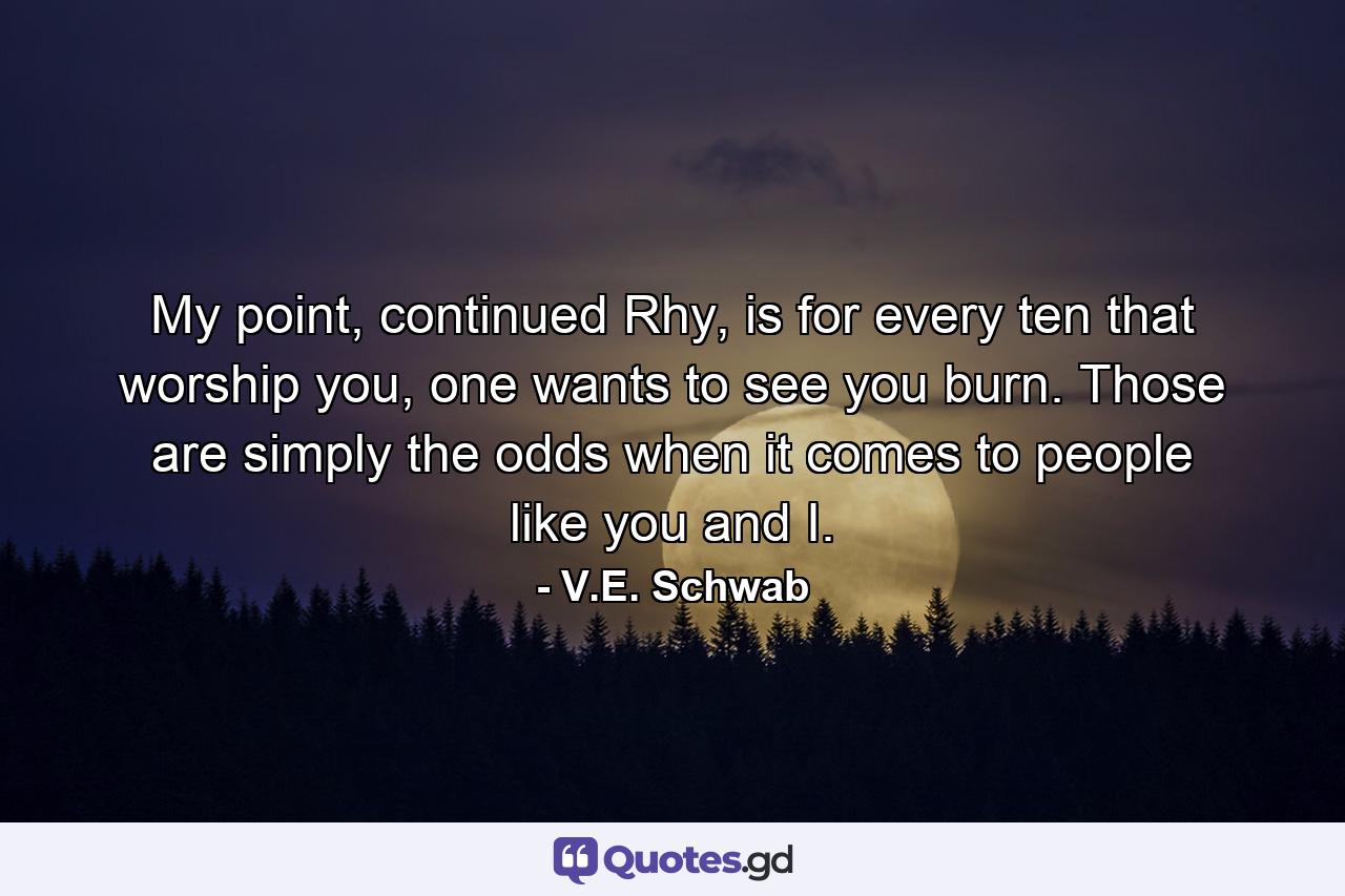 My point, continued Rhy, is for every ten that worship you, one wants to see you burn. Those are simply the odds when it comes to people like you and I. - Quote by V.E. Schwab