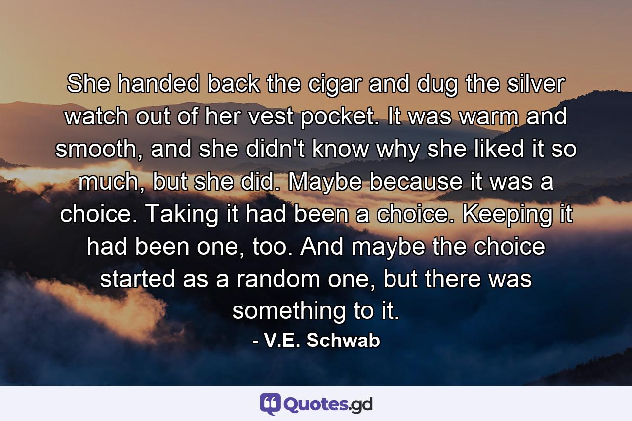 She handed back the cigar and dug the silver watch out of her vest pocket. It was warm and smooth, and she didn't know why she liked it so much, but she did. Maybe because it was a choice. Taking it had been a choice. Keeping it had been one, too. And maybe the choice started as a random one, but there was something to it. - Quote by V.E. Schwab