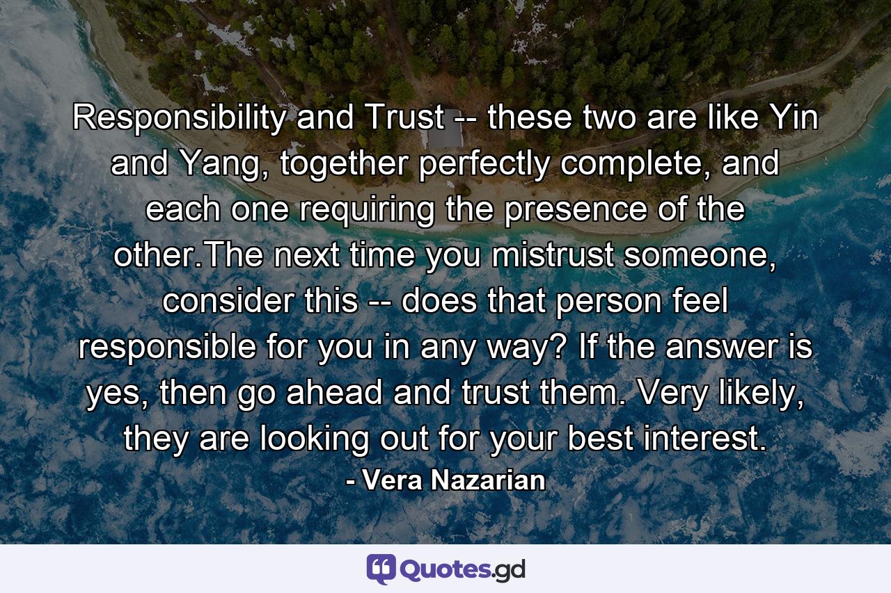 Responsibility and Trust -- these two are like Yin and Yang, together perfectly complete, and each one requiring the presence of the other.The next time you mistrust someone, consider this -- does that person feel responsible for you in any way? If the answer is yes, then go ahead and trust them. Very likely, they are looking out for your best interest. - Quote by Vera Nazarian