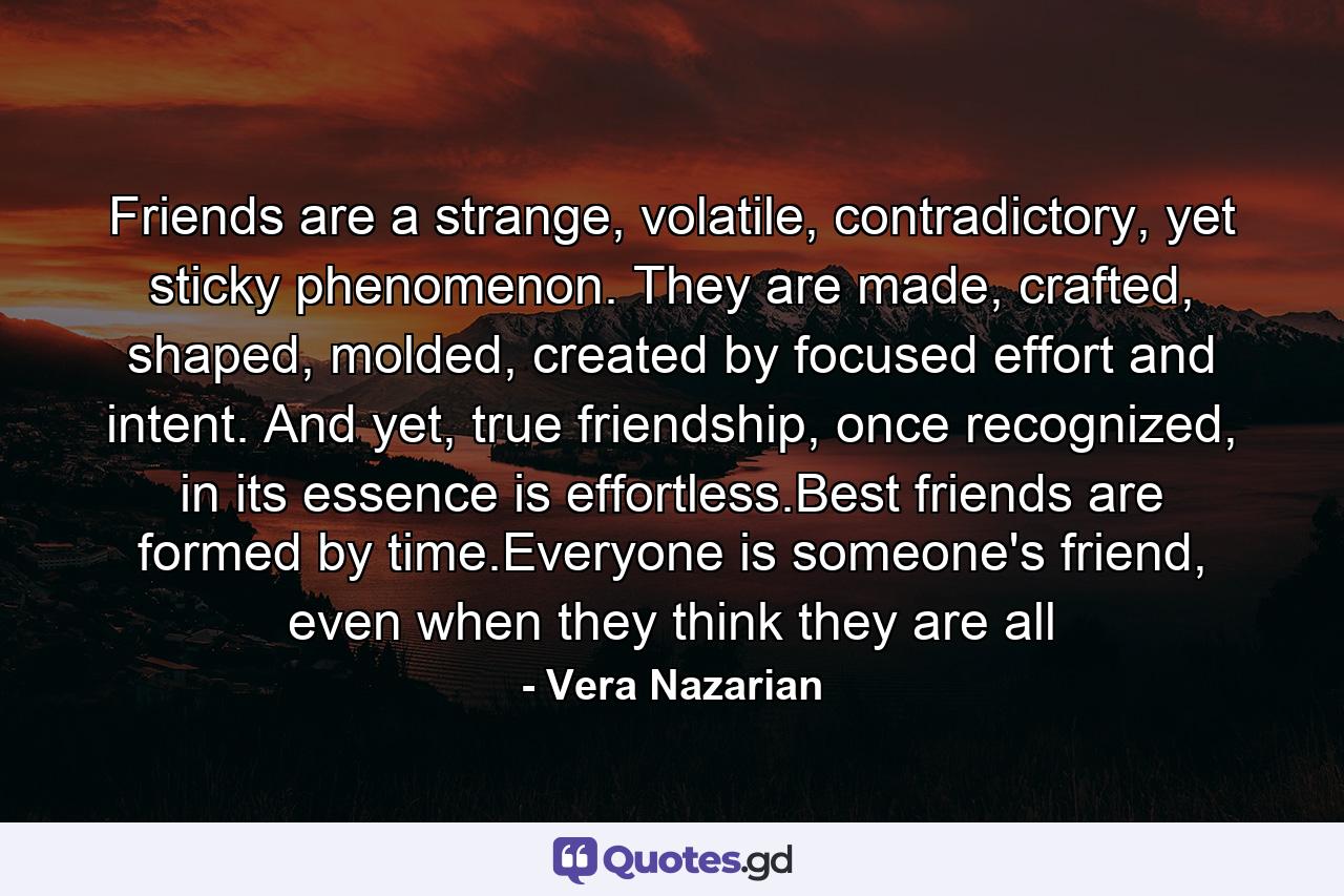 Friends are a strange, volatile, contradictory, yet sticky phenomenon. They are made, crafted, shaped, molded, created by focused effort and intent. And yet, true friendship, once recognized, in its essence is effortless.Best friends are formed by time.Everyone is someone's friend, even when they think they are all - Quote by Vera Nazarian