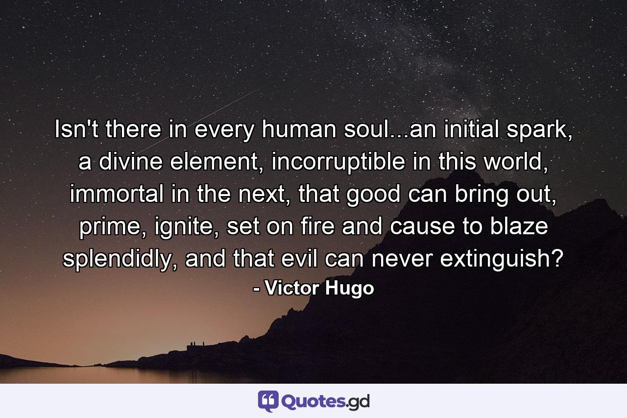 Isn't there in every human soul...an initial spark, a divine element, incorruptible in this world, immortal in the next, that good can bring out, prime, ignite, set on fire and cause to blaze splendidly, and that evil can never extinguish? - Quote by Victor Hugo