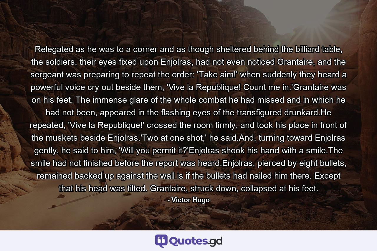 Relegated as he was to a corner and as though sheltered behind the billiard table, the soldiers, their eyes fixed upon Enjolras, had not even noticed Grantaire, and the sergeant was preparing to repeat the order: 'Take aim!' when suddenly they heard a powerful voice cry out beside them, 'Vive la Republique! Count me in.'Grantaire was on his feet. The immense glare of the whole combat he had missed and in which he had not been, appeared in the flashing eyes of the transfigured drunkard.He repeated, 'Vive la Republique!' crossed the room firmly, and took his place in front of the muskets beside Enjolras.'Two at one shot,' he said.And, turning toward Enjolras gently, he said to him, 'Will you permit it?'Enjolras shook his hand with a smile.The smile had not finished before the report was heard.Enjolras, pierced by eight bullets, remained backed up against the wall is if the bullets had nailed him there. Except that his head was tilted. Grantaire, struck down, collapsed at his feet. - Quote by Victor Hugo