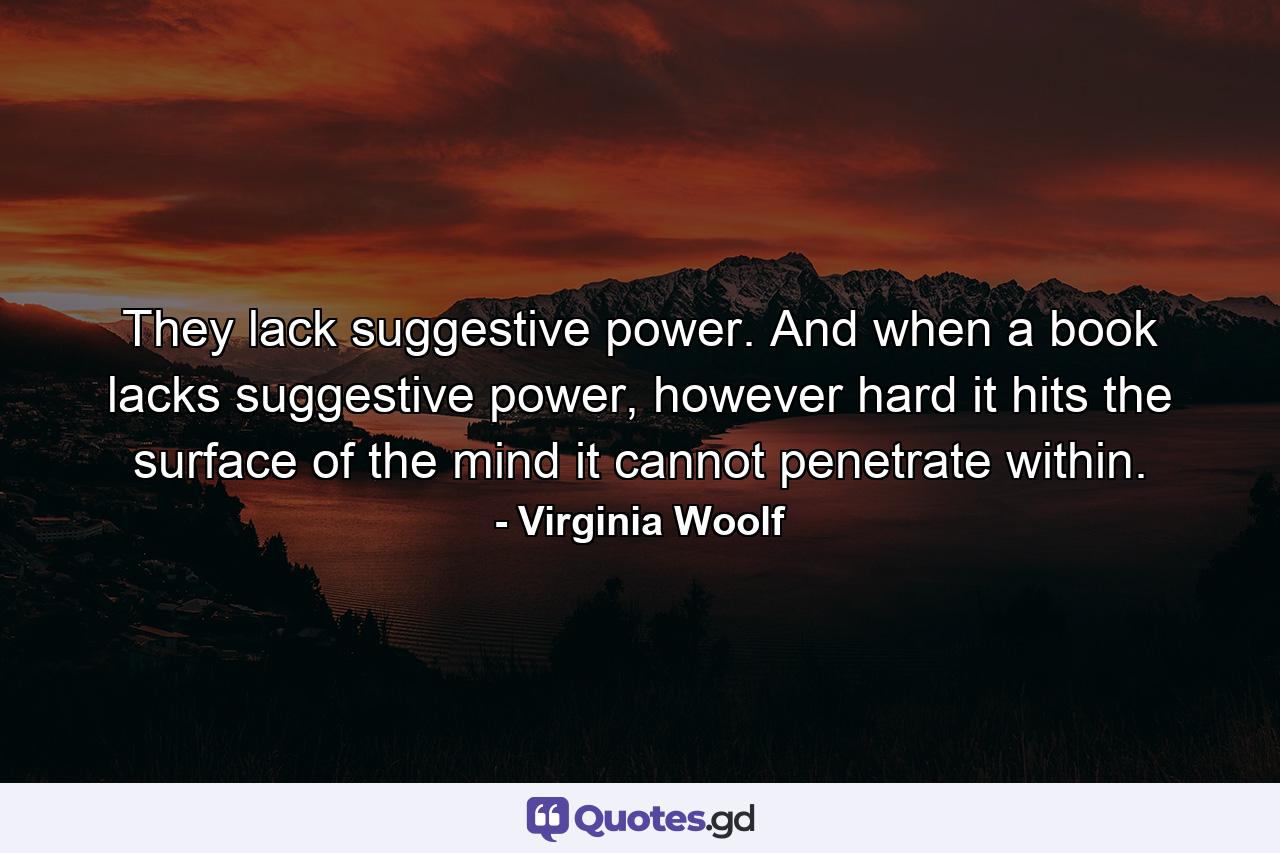 They lack suggestive power. And when a book lacks suggestive power, however hard it hits the surface of the mind it cannot penetrate within. - Quote by Virginia Woolf