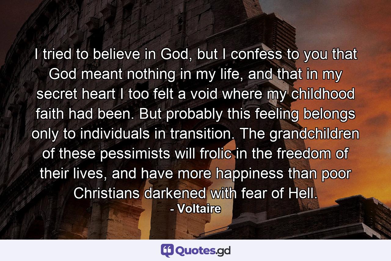 I tried to believe in God, but I confess to you that God meant nothing in my life, and that in my secret heart I too felt a void where my childhood faith had been. But probably this feeling belongs only to individuals in transition. The grandchildren of these pessimists will frolic in the freedom of their lives, and have more happiness than poor Christians darkened with fear of Hell. - Quote by Voltaire