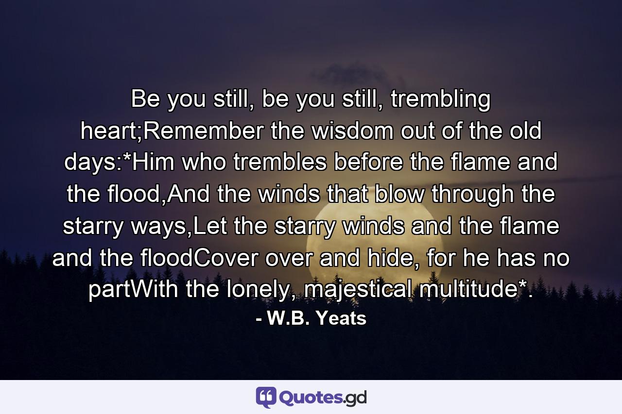 Be you still, be you still, trembling heart;Remember the wisdom out of the old days:*Him who trembles before the flame and the flood,And the winds that blow through the starry ways,Let the starry winds and the flame and the floodCover over and hide, for he has no partWith the lonely, majestical multitude*. - Quote by W.B. Yeats