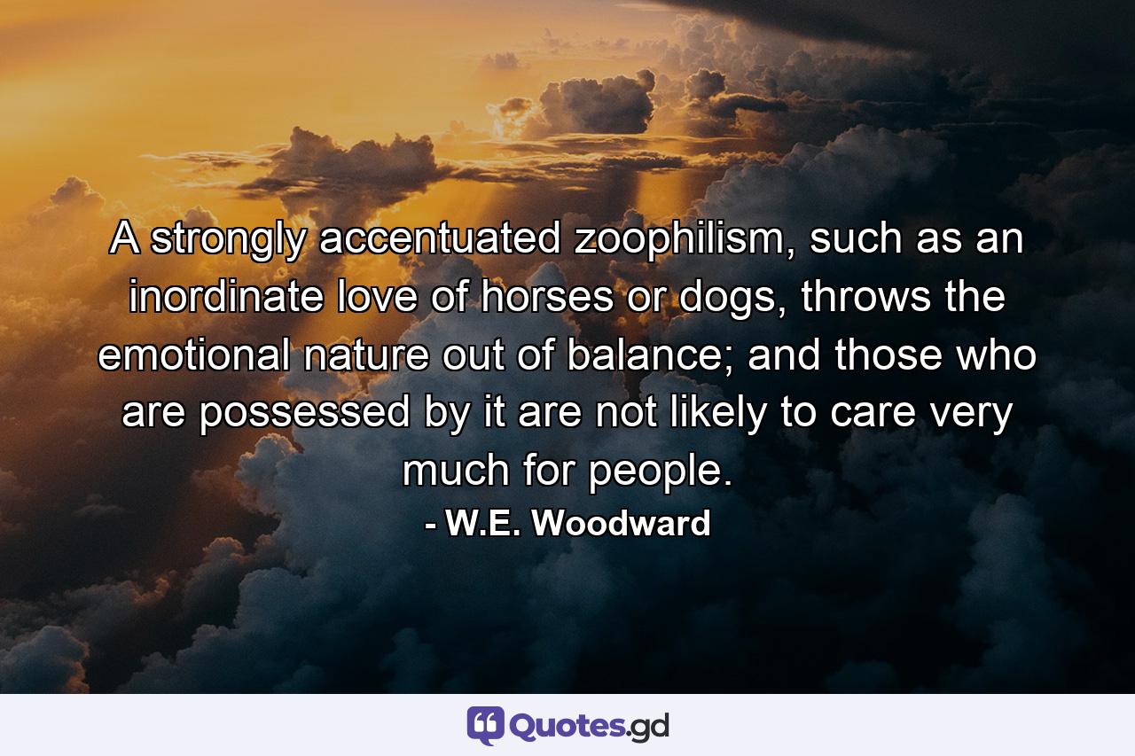 A strongly accentuated zoophilism, such as an inordinate love of horses or dogs, throws the emotional nature out of balance; and those who are possessed by it are not likely to care very much for people. - Quote by W.E. Woodward