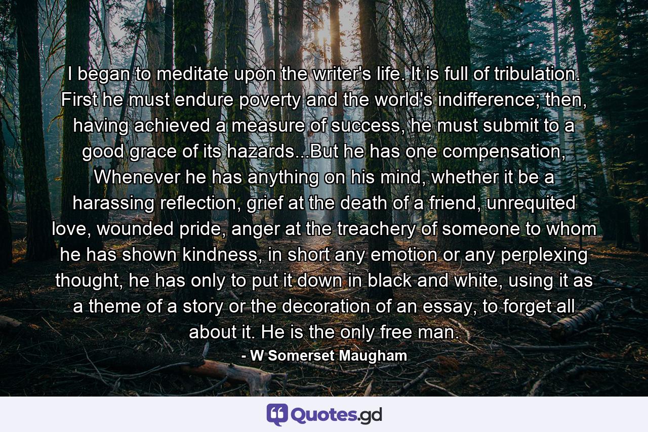 I began to meditate upon the writer's life. It is full of tribulation. First he must endure poverty and the world's indifference; then, having achieved a measure of success, he must submit to a good grace of its hazards...But he has one compensation, Whenever he has anything on his mind, whether it be a harassing reflection, grief at the death of a friend, unrequited love, wounded pride, anger at the treachery of someone to whom he has shown kindness, in short any emotion or any perplexing thought, he has only to put it down in black and white, using it as a theme of a story or the decoration of an essay, to forget all about it. He is the only free man. - Quote by W Somerset Maugham