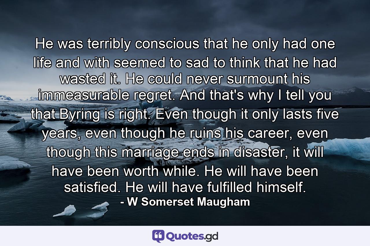 He was terribly conscious that he only had one life and with seemed to sad to think that he had wasted it. He could never surmount his immeasurable regret. And that's why I tell you that Byring is right. Even though it only lasts five years, even though he ruins his career, even though this marriage ends in disaster, it will have been worth while. He will have been satisfied. He will have fulfilled himself. - Quote by W Somerset Maugham