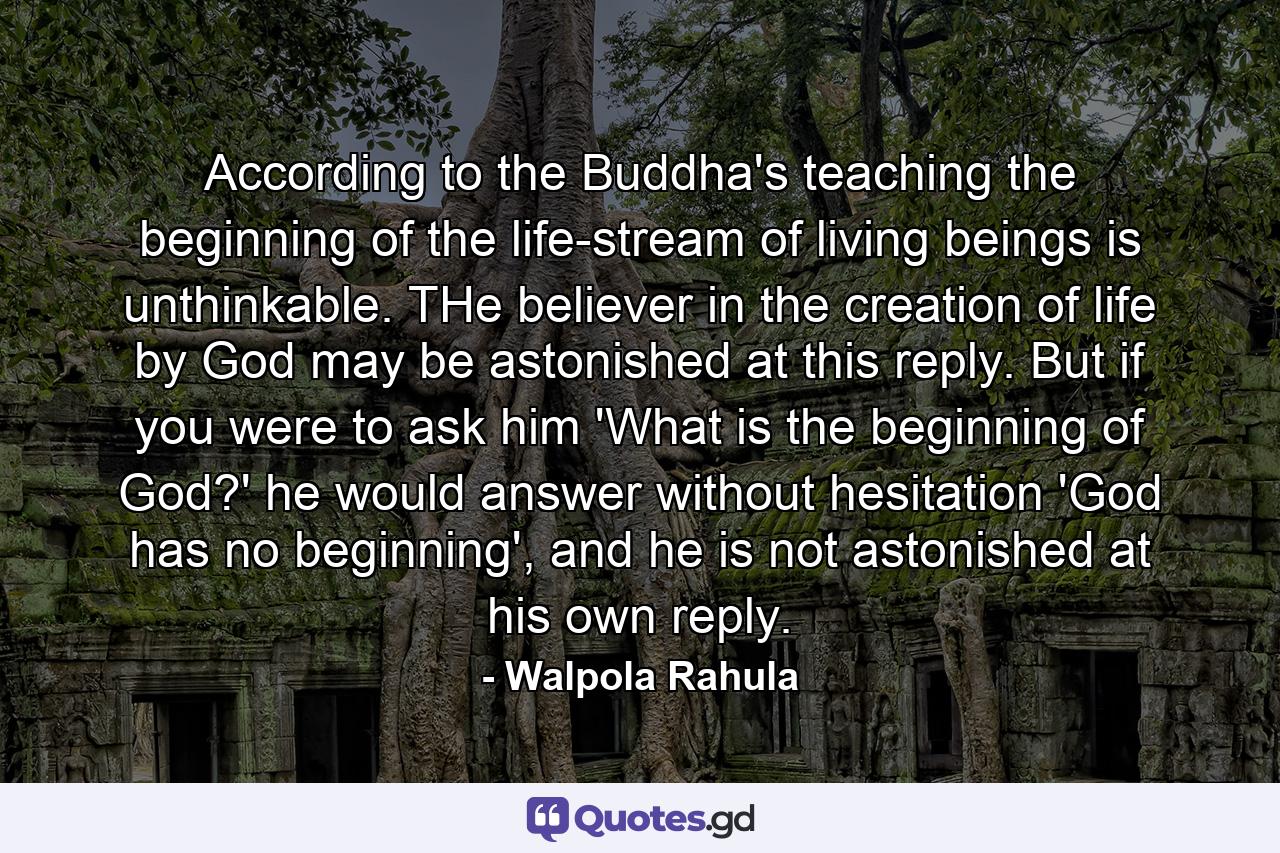 According to the Buddha's teaching the beginning of the life-stream of living beings is unthinkable. THe believer in the creation of life by God may be astonished at this reply. But if you were to ask him 'What is the beginning of God?' he would answer without hesitation 'God has no beginning', and he is not astonished at his own reply. - Quote by Walpola Rahula