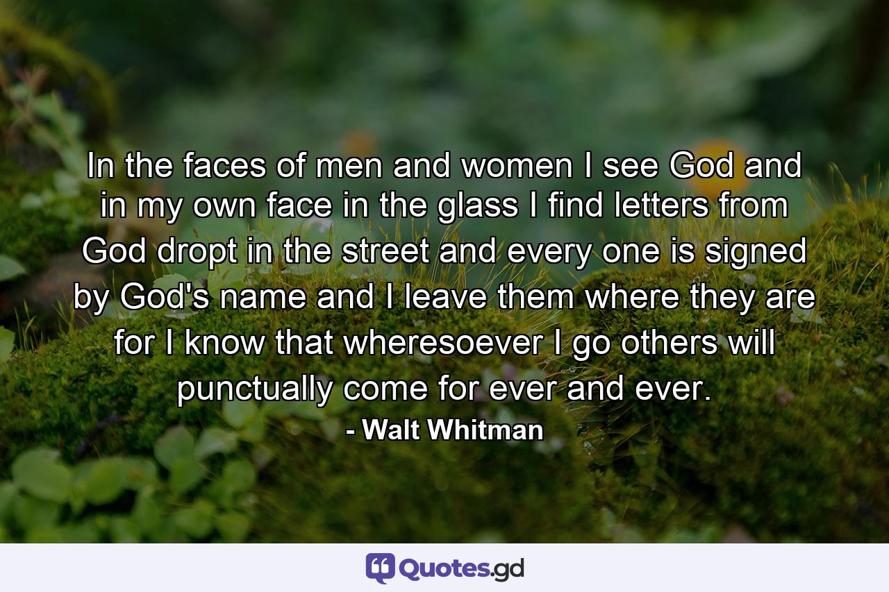 In the faces of men and women I see God and in my own face in the glass  I find letters from God dropt in the street  and every one is signed by God's name  and I leave them where they are  for I know that wheresoever I go others will punctually come for ever and ever. - Quote by Walt Whitman