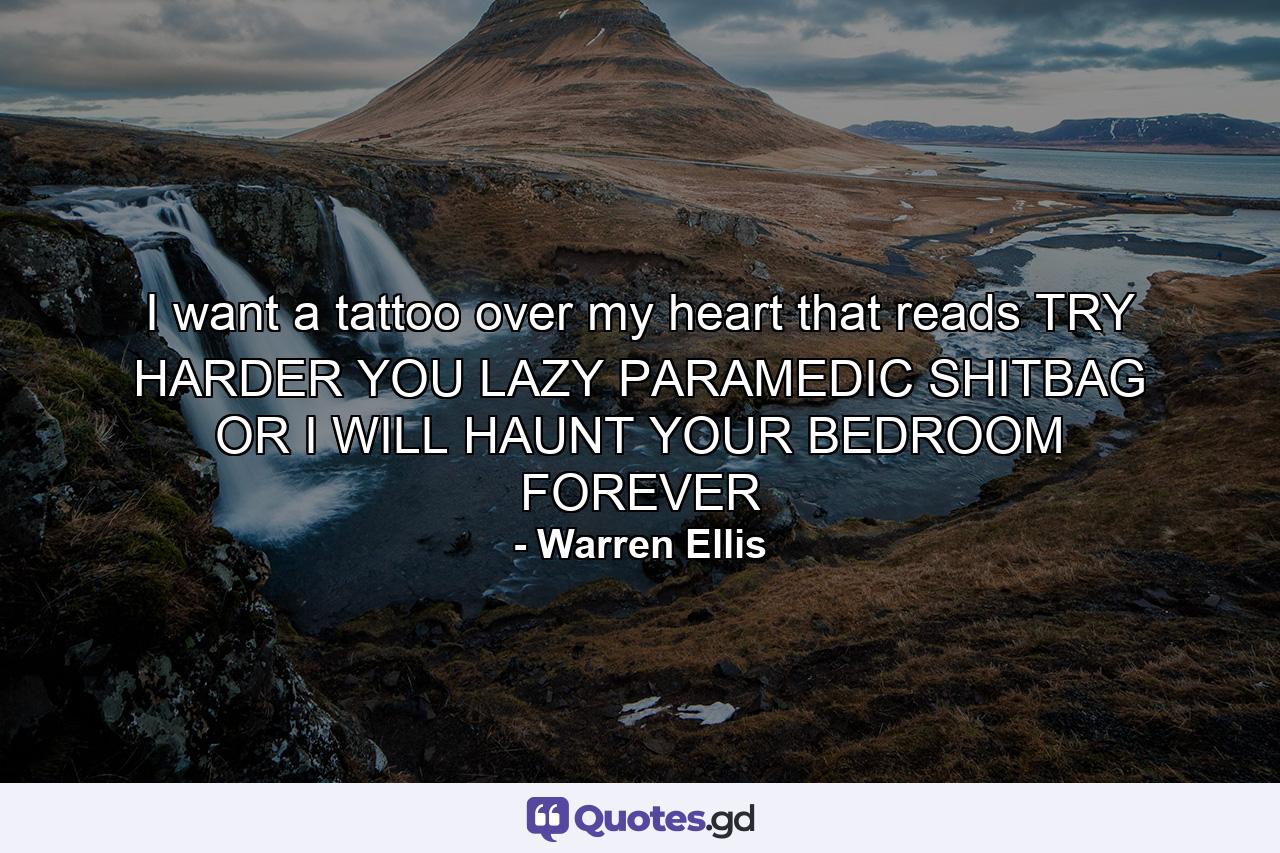 I want a tattoo over my heart that reads TRY HARDER YOU LAZY PARAMEDIC SHITBAG OR I WILL HAUNT YOUR BEDROOM FOREVER - Quote by Warren Ellis