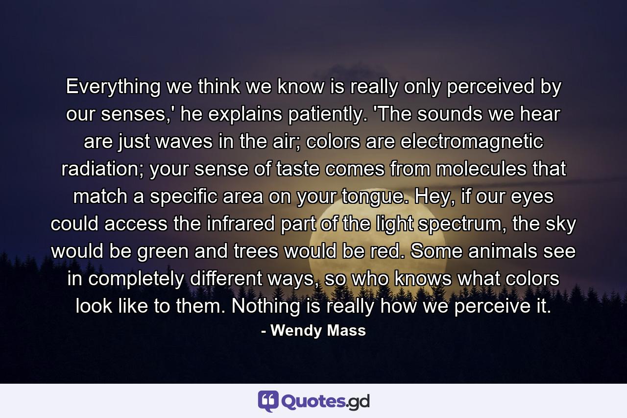 Everything we think we know is really only perceived by our senses,' he explains patiently. 'The sounds we hear are just waves in the air; colors are electromagnetic radiation; your sense of taste comes from molecules that match a specific area on your tongue. Hey, if our eyes could access the infrared part of the light spectrum, the sky would be green and trees would be red. Some animals see in completely different ways, so who knows what colors look like to them. Nothing is really how we perceive it. - Quote by Wendy Mass