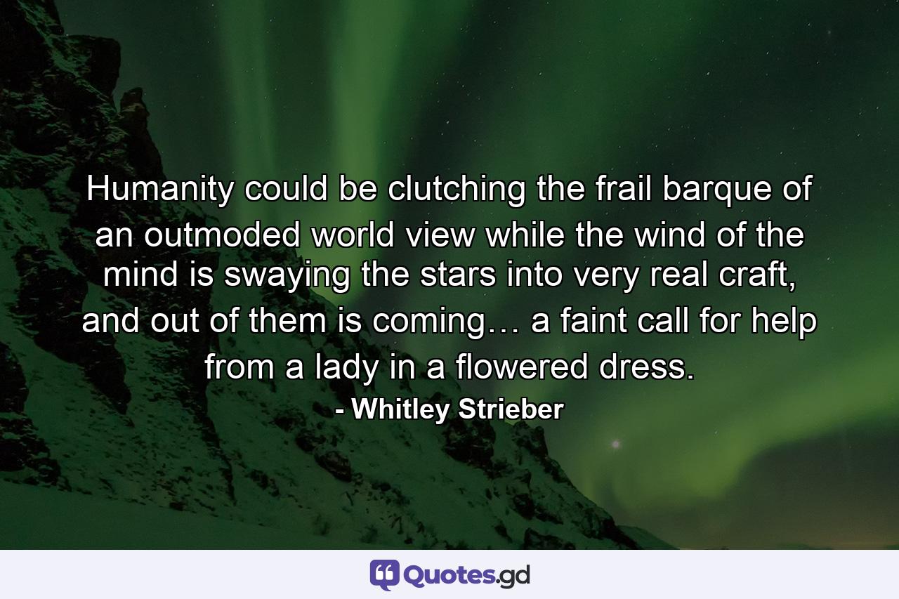 Humanity could be clutching the frail barque of an outmoded world view while the wind of the mind is swaying the stars into very real craft, and out of them is coming… a faint call for help from a lady in a flowered dress. - Quote by Whitley Strieber