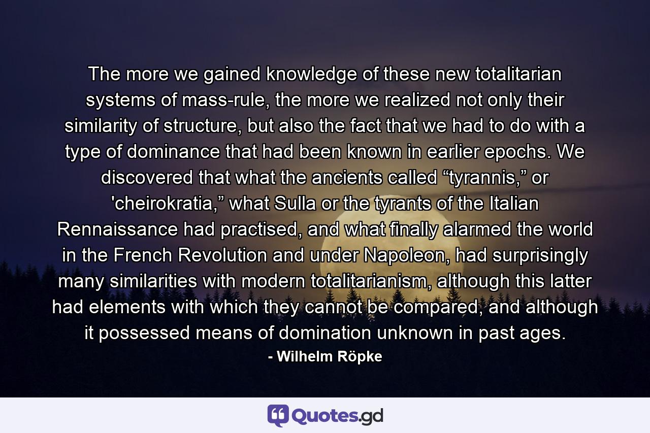 The more we gained knowledge of these new totalitarian systems of mass-rule, the more we realized not only their similarity of structure, but also the fact that we had to do with a type of dominance that had been known in earlier epochs. We discovered that what the ancients called “tyrannis,” or 'cheirokratia,” what Sulla or the tyrants of the Italian Rennaissance had practised, and what finally alarmed the world in the French Revolution and under Napoleon, had surprisingly many similarities with modern totalitarianism, although this latter had elements with which they cannot be compared, and although it possessed means of domination unknown in past ages. - Quote by Wilhelm Röpke