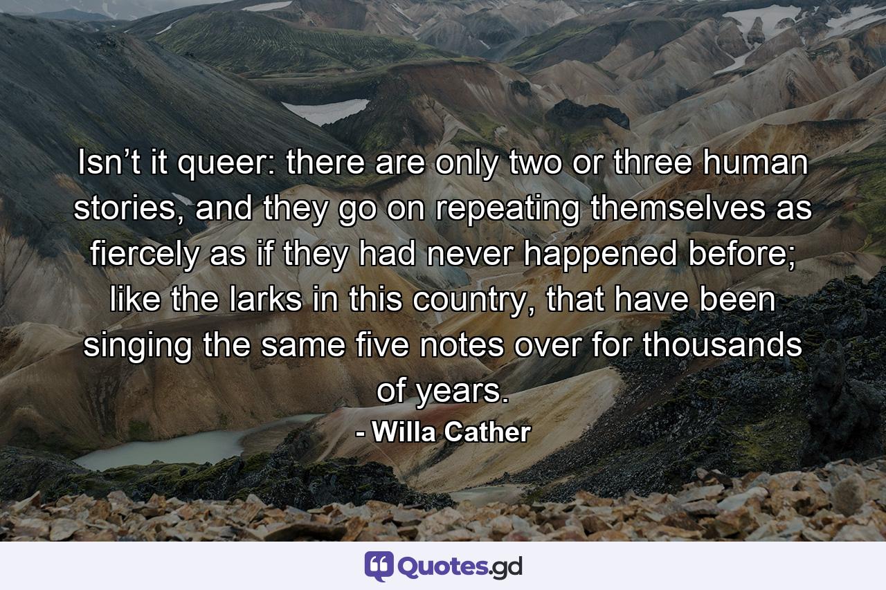 Isn’t it queer: there are only two or three human stories, and they go on repeating themselves as fiercely as if they had never happened before; like the larks in this country, that have been singing the same five notes over for thousands of years. - Quote by Willa Cather