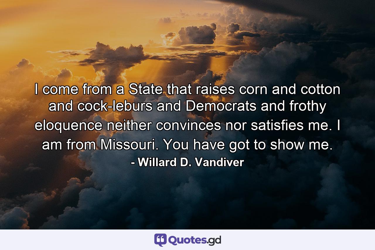 I come from a State that raises corn and cotton and cock-leburs and Democrats  and frothy eloquence neither convinces nor satisfies me. I am from Missouri. You have got to show me. - Quote by Willard D. Vandiver