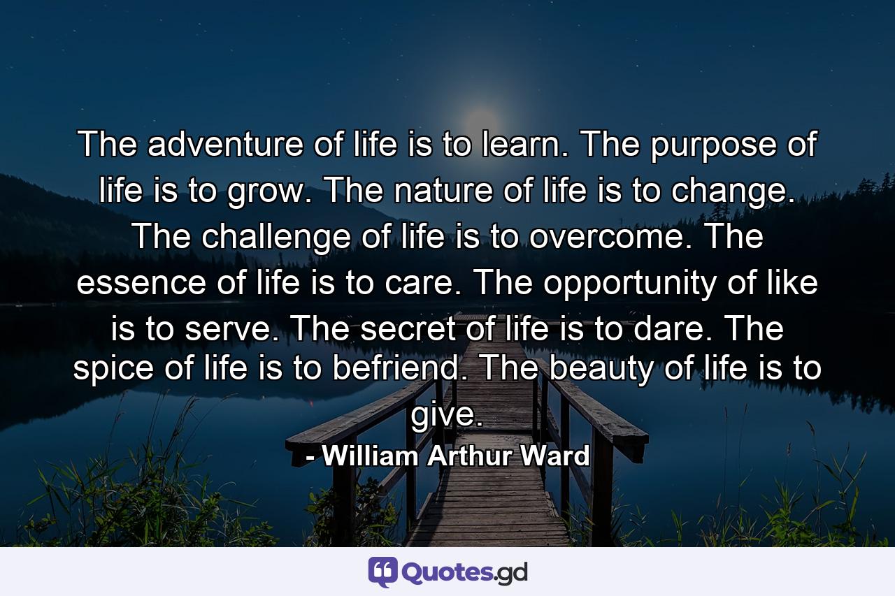 The adventure of life is to learn. The purpose of life is to grow. The nature of life is to change. The challenge of life is to overcome. The essence of life is to care. The opportunity of like is to serve. The secret of life is to dare. The spice of life is to befriend. The beauty of life is to give. - Quote by William Arthur Ward