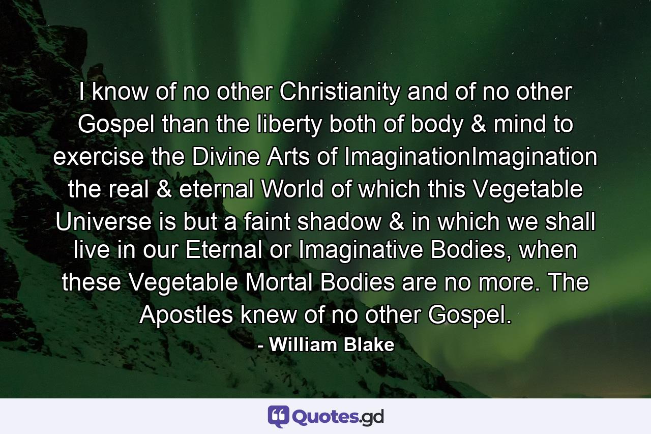 I know of no other Christianity and of no other Gospel than the liberty both of body & mind to exercise the Divine Arts of ImaginationImagination the real & eternal World of which this Vegetable Universe is but a faint shadow & in which we shall live in our Eternal or Imaginative Bodies, when these Vegetable Mortal Bodies are no more. The Apostles knew of no other Gospel. - Quote by William Blake