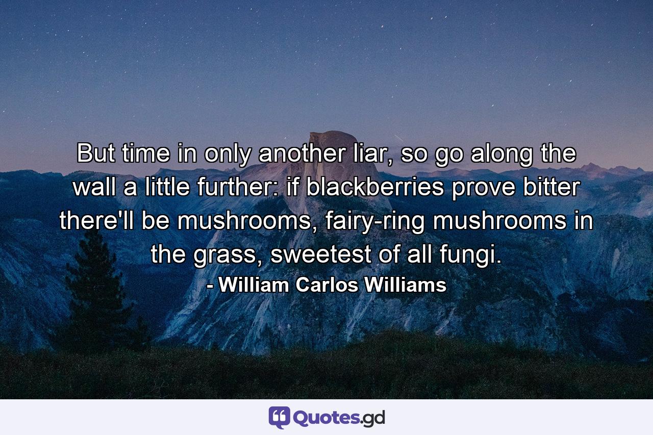 But time in only another liar, so go along the wall a little further: if blackberries prove bitter there'll be mushrooms, fairy-ring mushrooms in the grass, sweetest of all fungi. - Quote by William Carlos Williams