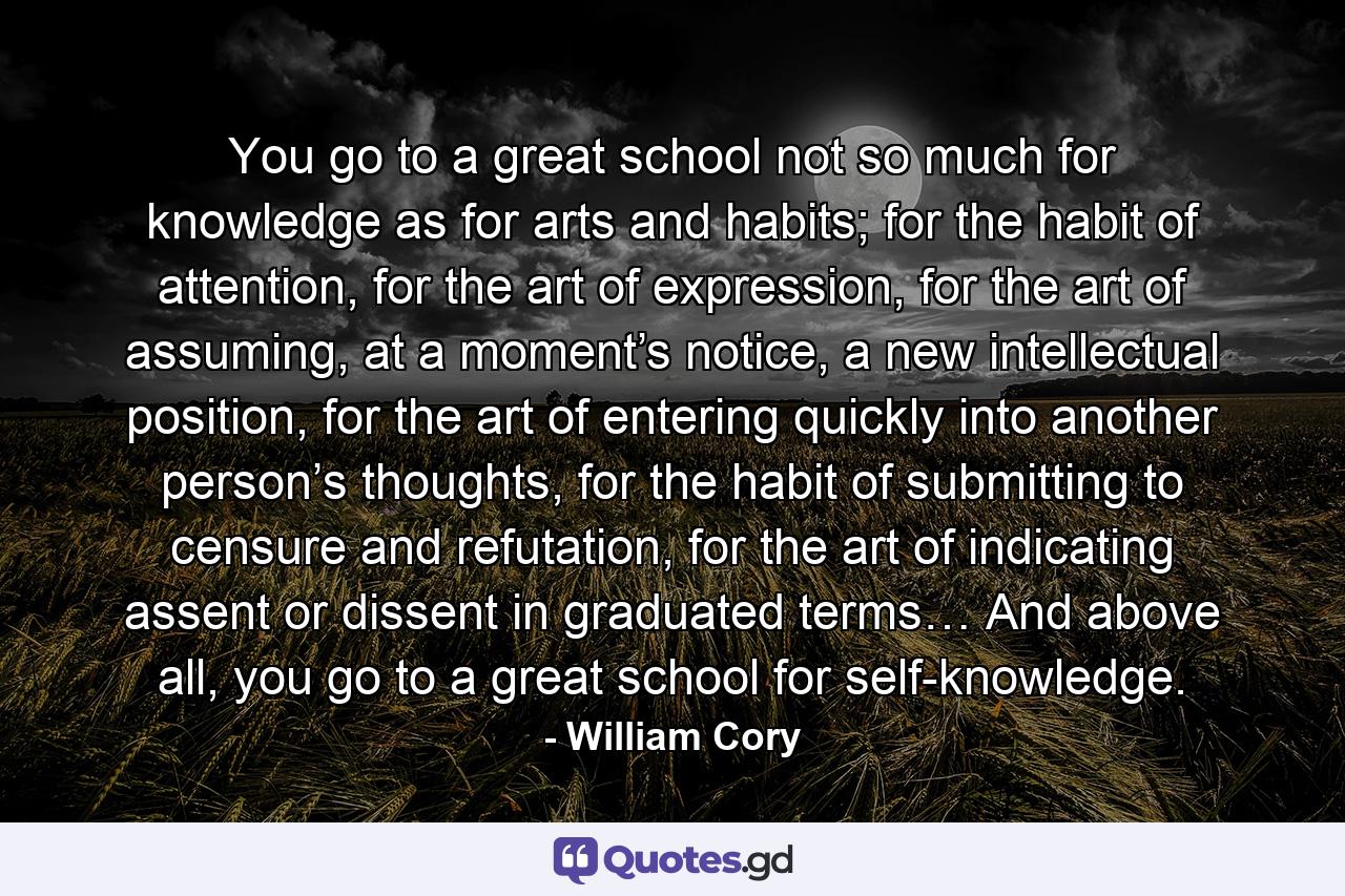 You go to a great school not so much for knowledge as for arts and habits; for the habit of attention, for the art of expression, for the art of assuming, at a moment’s notice, a new intellectual position, for the art of entering quickly into another person’s thoughts, for the habit of submitting to censure and refutation, for the art of indicating assent or dissent in graduated terms… And above all, you go to a great school for self-knowledge. - Quote by William Cory