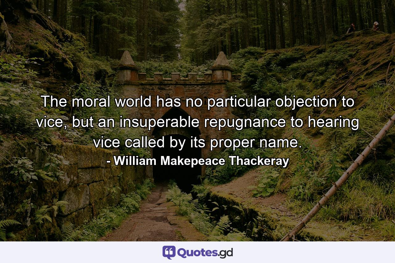 The moral world has no particular objection to vice, but an insuperable repugnance to hearing vice called by its proper name. - Quote by William Makepeace Thackeray