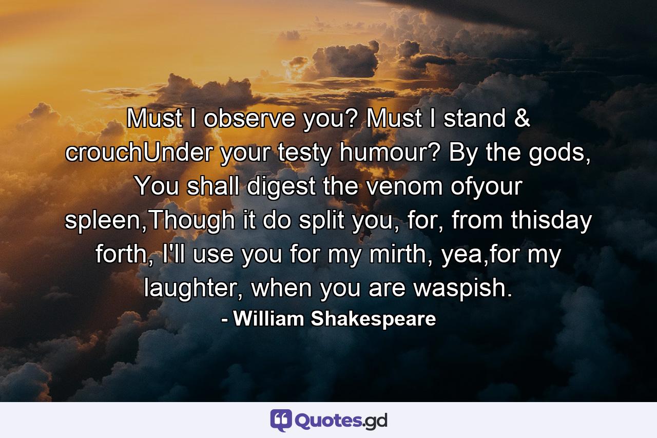 Must I observe you? Must I stand & crouchUnder your testy humour? By the gods, You shall digest the venom ofyour spleen,Though it do split you, for, from thisday forth, I'll use you for my mirth, yea,for my laughter, when you are waspish. - Quote by William Shakespeare