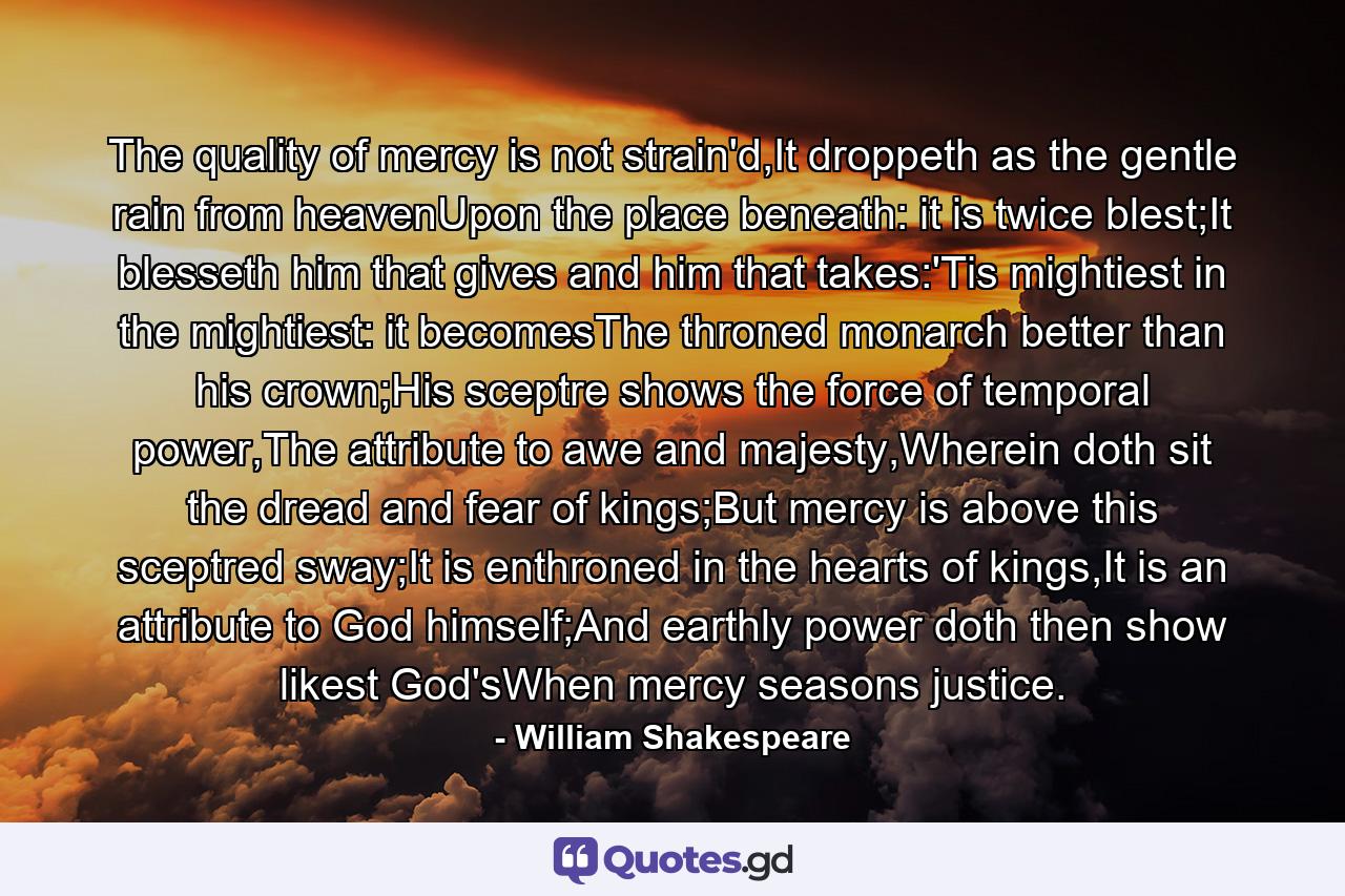 The quality of mercy is not strain'd,It droppeth as the gentle rain from heavenUpon the place beneath: it is twice blest;It blesseth him that gives and him that takes:'Tis mightiest in the mightiest: it becomesThe throned monarch better than his crown;His sceptre shows the force of temporal power,The attribute to awe and majesty,Wherein doth sit the dread and fear of kings;But mercy is above this sceptred sway;It is enthroned in the hearts of kings,It is an attribute to God himself;And earthly power doth then show likest God'sWhen mercy seasons justice. - Quote by William Shakespeare