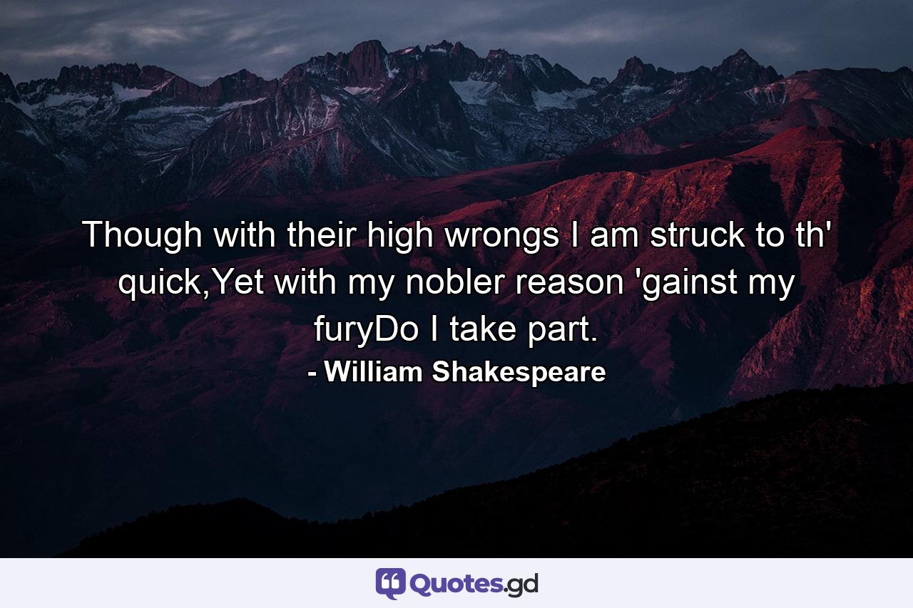 Though with their high wrongs I am struck to th' quick,Yet with my nobler reason 'gainst my furyDo I take part. - Quote by William Shakespeare