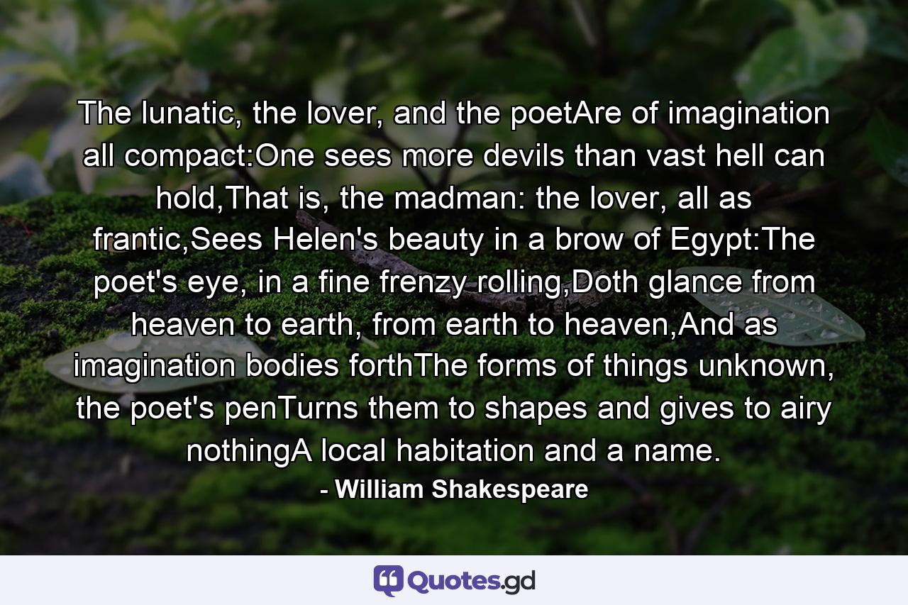 The lunatic, the lover, and the poetAre of imagination all compact:One sees more devils than vast hell can hold,That is, the madman: the lover, all as frantic,Sees Helen's beauty in a brow of Egypt:The poet's eye, in a fine frenzy rolling,Doth glance from heaven to earth, from earth to heaven,And as imagination bodies forthThe forms of things unknown, the poet's penTurns them to shapes and gives to airy nothingA local habitation and a name. - Quote by William Shakespeare