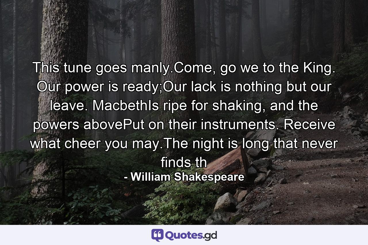 This tune goes manly.Come, go we to the King. Our power is ready;Our lack is nothing but our leave. MacbethIs ripe for shaking, and the powers abovePut on their instruments. Receive what cheer you may.The night is long that never finds th - Quote by William Shakespeare