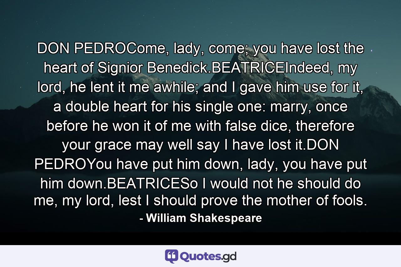 DON PEDROCome, lady, come; you have lost the heart of Signior Benedick.BEATRICEIndeed, my lord, he lent it me awhile; and I gave him use for it, a double heart for his single one: marry, once before he won it of me with false dice, therefore your grace may well say I have lost it.DON PEDROYou have put him down, lady, you have put him down.BEATRICESo I would not he should do me, my lord, lest I should prove the mother of fools. - Quote by William Shakespeare