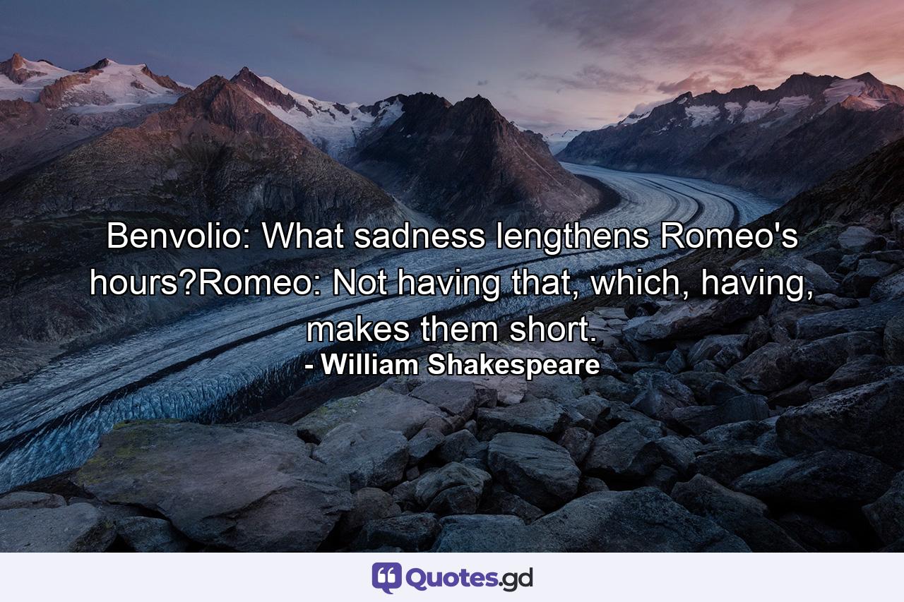 Benvolio: What sadness lengthens Romeo's hours?Romeo: Not having that, which, having, makes them short. - Quote by William Shakespeare