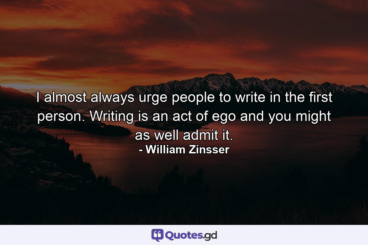 I almost always urge people to write in the first person. Writing is an act of ego and you might as well admit it. - Quote by William Zinsser