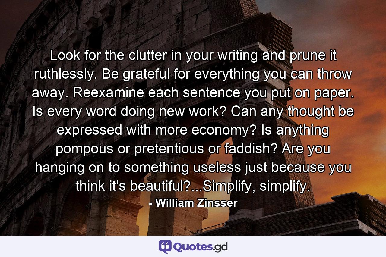 Look for the clutter in your writing and prune it ruthlessly. Be grateful for everything you can throw away. Reexamine each sentence you put on paper. Is every word doing new work? Can any thought be expressed with more economy? Is anything pompous or pretentious or faddish? Are you hanging on to something useless just because you think it's beautiful?...Simplify, simplify. - Quote by William Zinsser