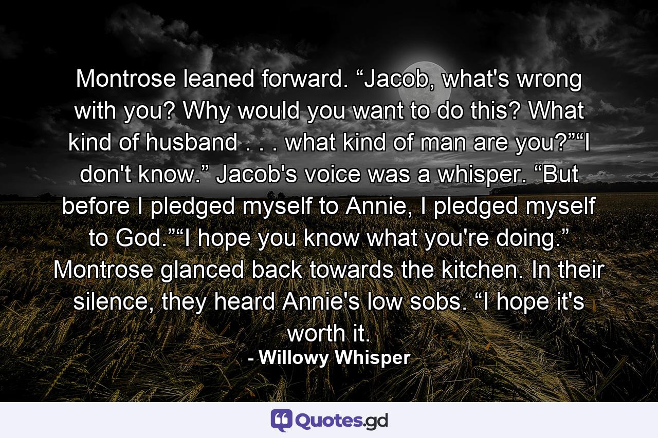 Montrose leaned forward. “Jacob, what's wrong with you? Why would you want to do this? What kind of husband . . . what kind of man are you?”“I don't know.” Jacob's voice was a whisper. “But before I pledged myself to Annie, I pledged myself to God.”“I hope you know what you're doing.” Montrose glanced back towards the kitchen. In their silence, they heard Annie's low sobs. “I hope it's worth it. - Quote by Willowy Whisper