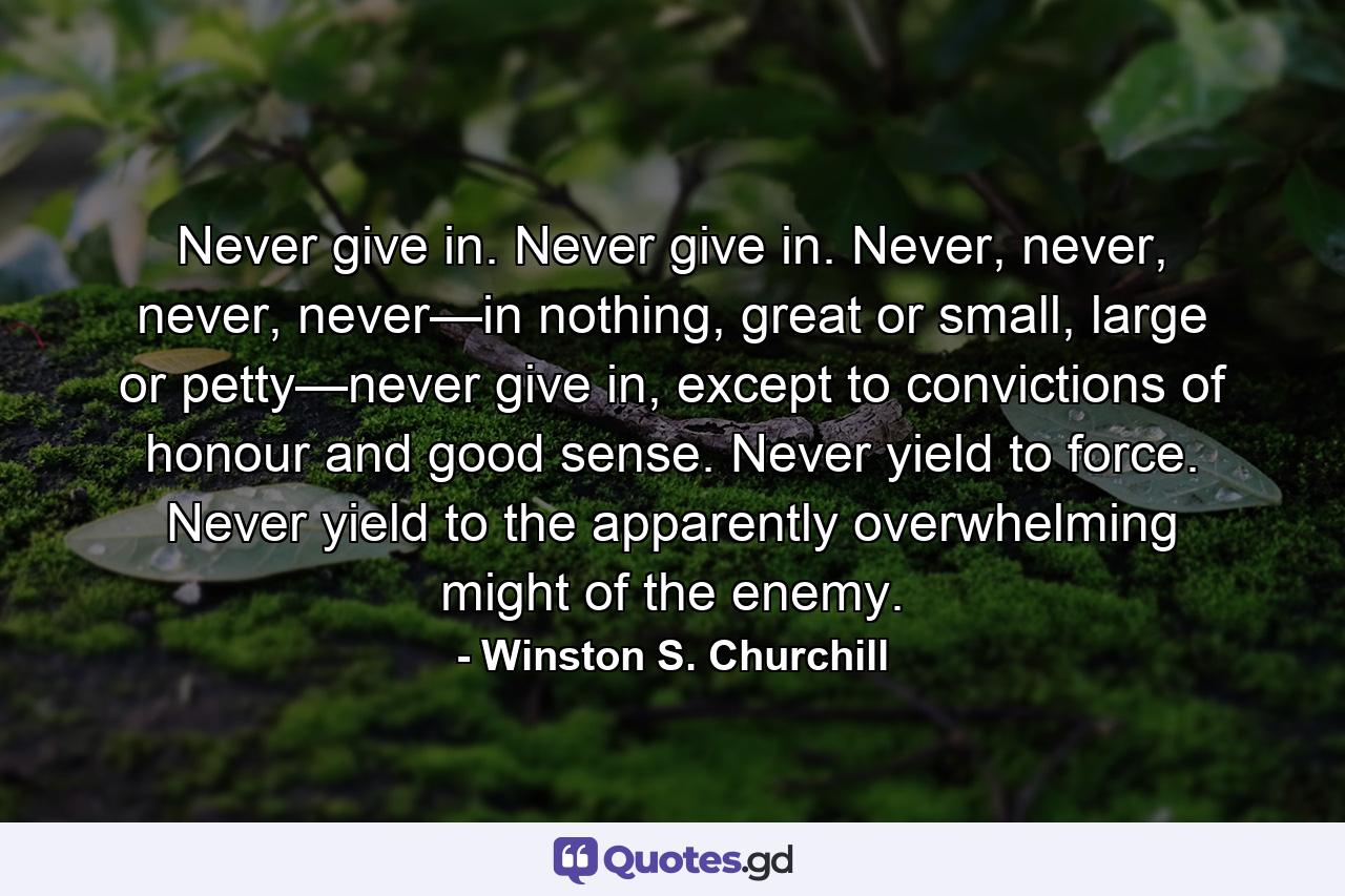 Never give in. Never give in. Never, never, never, never—in nothing, great or small, large or petty—never give in, except to convictions of honour and good sense. Never yield to force. Never yield to the apparently overwhelming might of the enemy. - Quote by Winston S. Churchill