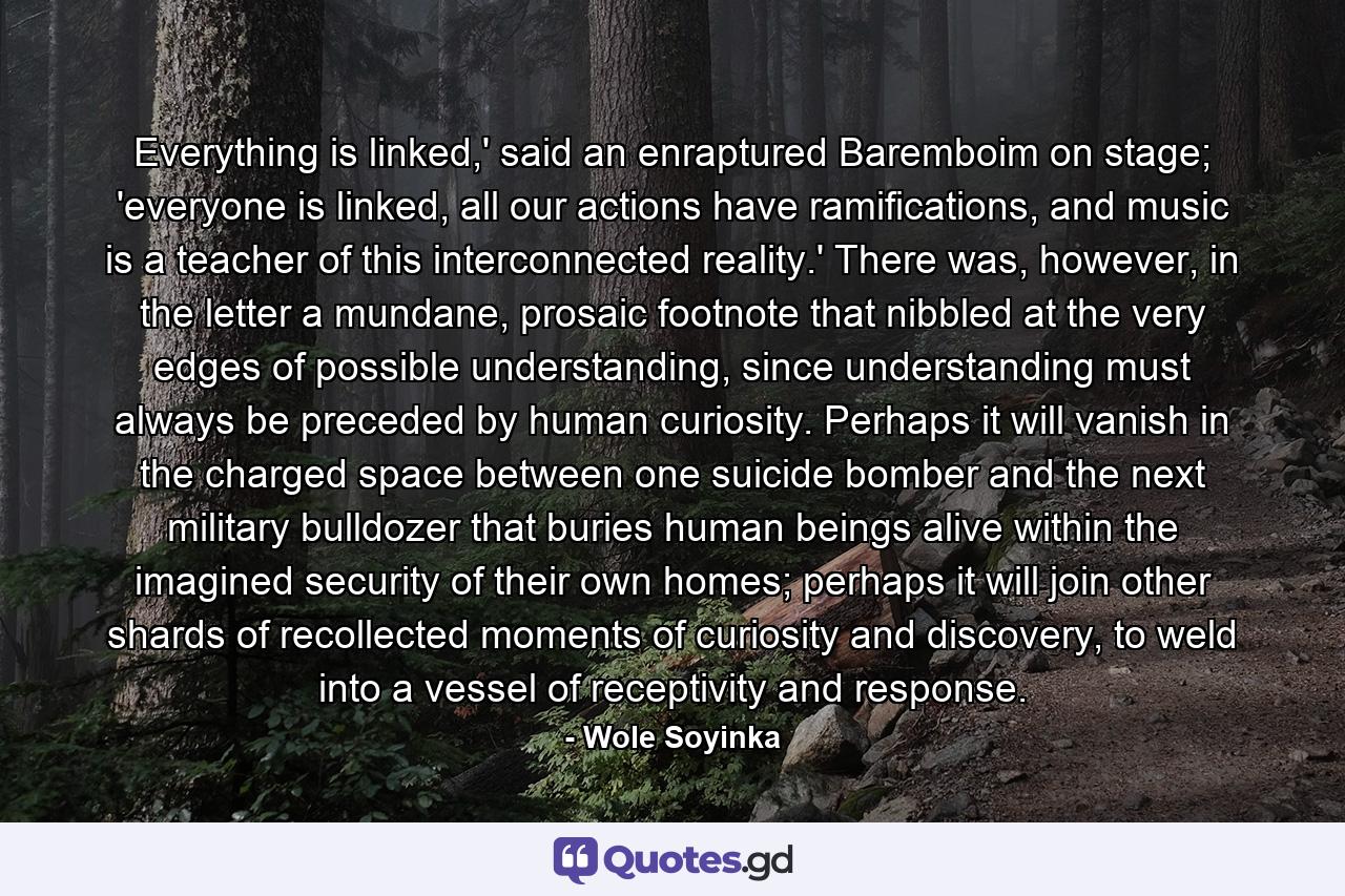 Everything is linked,' said an enraptured Baremboim on stage; 'everyone is linked, all our actions have ramifications, and music is a teacher of this interconnected reality.' There was, however, in the letter a mundane, prosaic footnote that nibbled at the very edges of possible understanding, since understanding must always be preceded by human curiosity. Perhaps it will vanish in the charged space between one suicide bomber and the next military bulldozer that buries human beings alive within the imagined security of their own homes; perhaps it will join other shards of recollected moments of curiosity and discovery, to weld into a vessel of receptivity and response. - Quote by Wole Soyinka