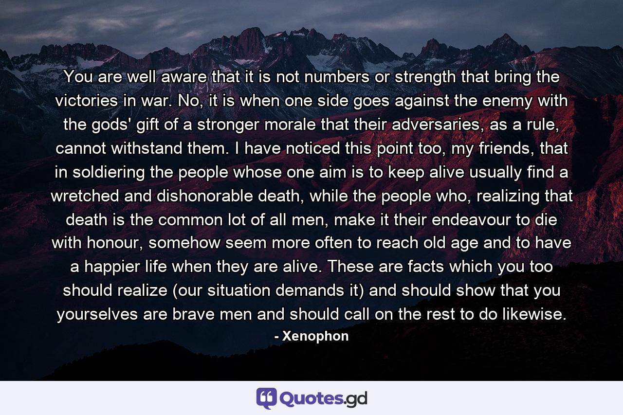 You are well aware that it is not numbers or strength that bring the victories in war. No, it is when one side goes against the enemy with the gods' gift of a stronger morale that their adversaries, as a rule, cannot withstand them. I have noticed this point too, my friends, that in soldiering the people whose one aim is to keep alive usually find a wretched and dishonorable death, while the people who, realizing that death is the common lot of all men, make it their endeavour to die with honour, somehow seem more often to reach old age and to have a happier life when they are alive. These are facts which you too should realize (our situation demands it) and should show that you yourselves are brave men and should call on the rest to do likewise. - Quote by Xenophon