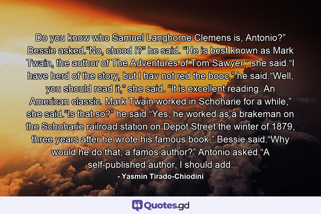 Do you know who Samuel Langhorne Clemens is, Antonio?” Bessie asked.“No, chood I?” he said. “He is best known as Mark Twain, the author of The Adventures of Tom Sawyer,” she said.“I have herd of the story, but I hav not red the booc,” he said.“Well, you should read it,” she said. “It is excellent reading. An American classic. Mark Twain worked in Schoharie for a while,” she said.“Is that so?” he said.“Yes, he worked as a brakeman on the Schoharie railroad station on Depot Street the winter of 1879, three years after he wrote his famous book,” Bessie said.“Why would he do that, a famos author?” Antonio asked.“A self-published author, I should add. - Quote by Yasmin Tirado-Chiodini