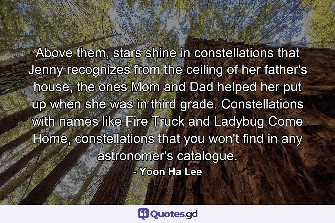 Above them, stars shine in constellations that Jenny recognizes from the ceiling of her father's house, the ones Mom and Dad helped her put up when she was in third grade. Constellations with names like Fire Truck and Ladybug Come Home, constellations that you won't find in any astronomer's catalogue. - Quote by Yoon Ha Lee