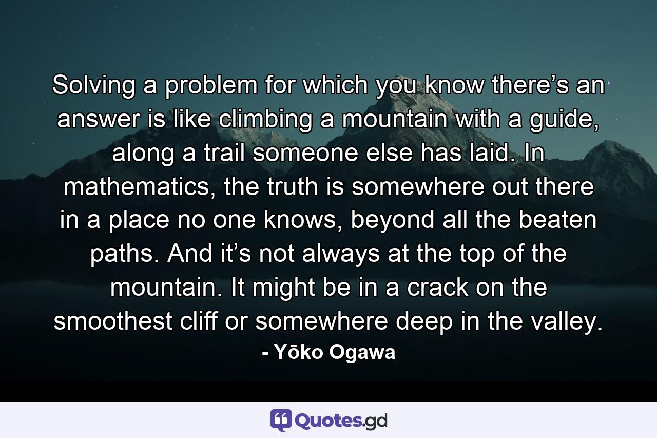 Solving a problem for which you know there’s an answer is like climbing a mountain with a guide, along a trail someone else has laid. In mathematics, the truth is somewhere out there in a place no one knows, beyond all the beaten paths. And it’s not always at the top of the mountain. It might be in a crack on the smoothest cliff or somewhere deep in the valley. - Quote by Yōko Ogawa